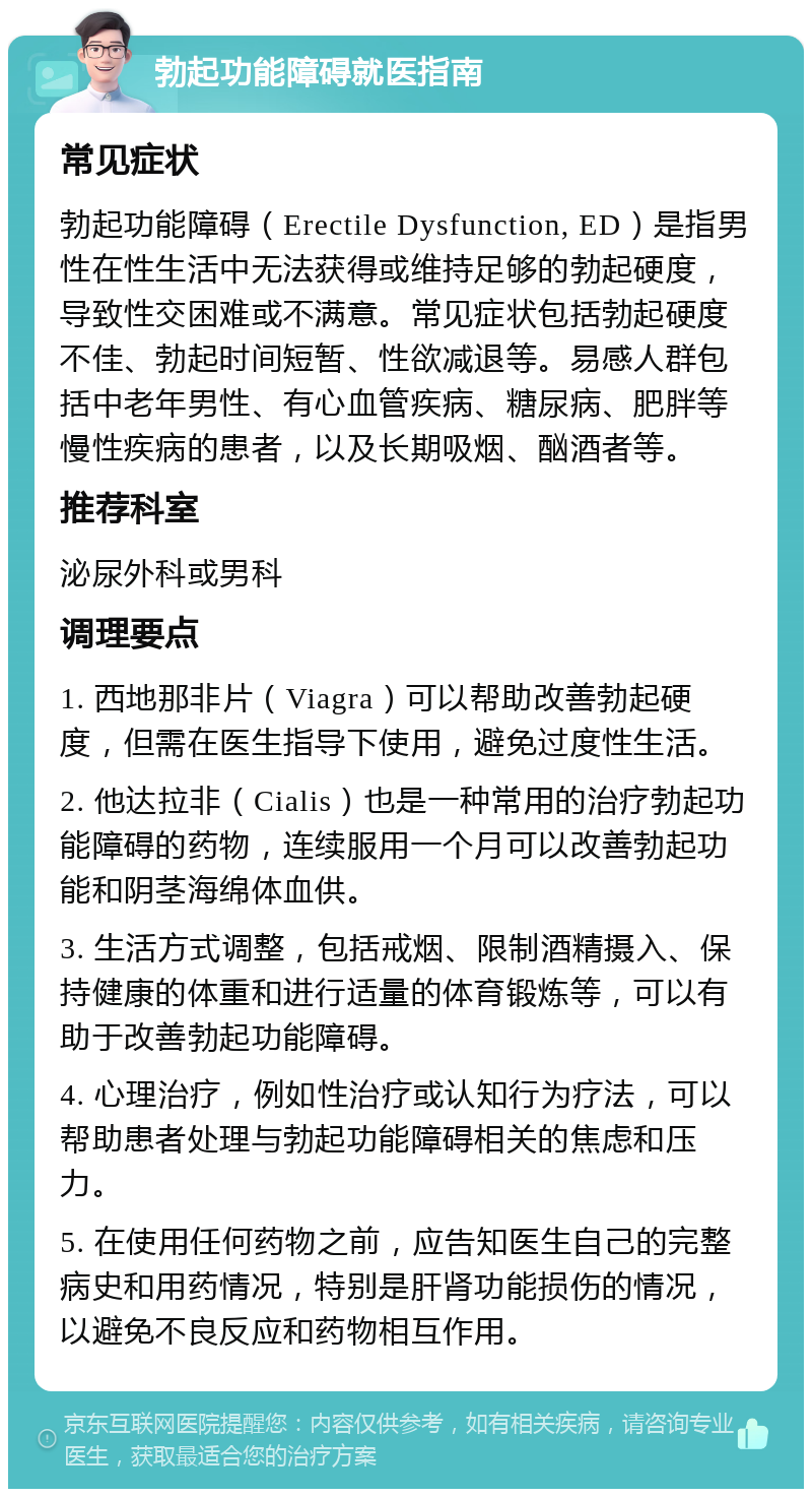 勃起功能障碍就医指南 常见症状 勃起功能障碍（Erectile Dysfunction, ED）是指男性在性生活中无法获得或维持足够的勃起硬度，导致性交困难或不满意。常见症状包括勃起硬度不佳、勃起时间短暂、性欲减退等。易感人群包括中老年男性、有心血管疾病、糖尿病、肥胖等慢性疾病的患者，以及长期吸烟、酗酒者等。 推荐科室 泌尿外科或男科 调理要点 1. 西地那非片（Viagra）可以帮助改善勃起硬度，但需在医生指导下使用，避免过度性生活。 2. 他达拉非（Cialis）也是一种常用的治疗勃起功能障碍的药物，连续服用一个月可以改善勃起功能和阴茎海绵体血供。 3. 生活方式调整，包括戒烟、限制酒精摄入、保持健康的体重和进行适量的体育锻炼等，可以有助于改善勃起功能障碍。 4. 心理治疗，例如性治疗或认知行为疗法，可以帮助患者处理与勃起功能障碍相关的焦虑和压力。 5. 在使用任何药物之前，应告知医生自己的完整病史和用药情况，特别是肝肾功能损伤的情况，以避免不良反应和药物相互作用。