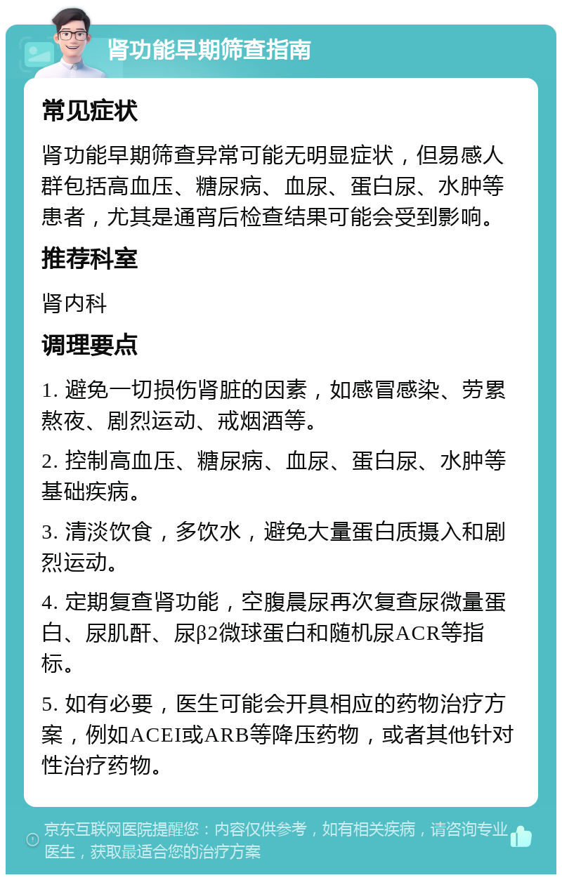 肾功能早期筛查指南 常见症状 肾功能早期筛查异常可能无明显症状，但易感人群包括高血压、糖尿病、血尿、蛋白尿、水肿等患者，尤其是通宵后检查结果可能会受到影响。 推荐科室 肾内科 调理要点 1. 避免一切损伤肾脏的因素，如感冒感染、劳累熬夜、剧烈运动、戒烟酒等。 2. 控制高血压、糖尿病、血尿、蛋白尿、水肿等基础疾病。 3. 清淡饮食，多饮水，避免大量蛋白质摄入和剧烈运动。 4. 定期复查肾功能，空腹晨尿再次复查尿微量蛋白、尿肌酐、尿β2微球蛋白和随机尿ACR等指标。 5. 如有必要，医生可能会开具相应的药物治疗方案，例如ACEI或ARB等降压药物，或者其他针对性治疗药物。