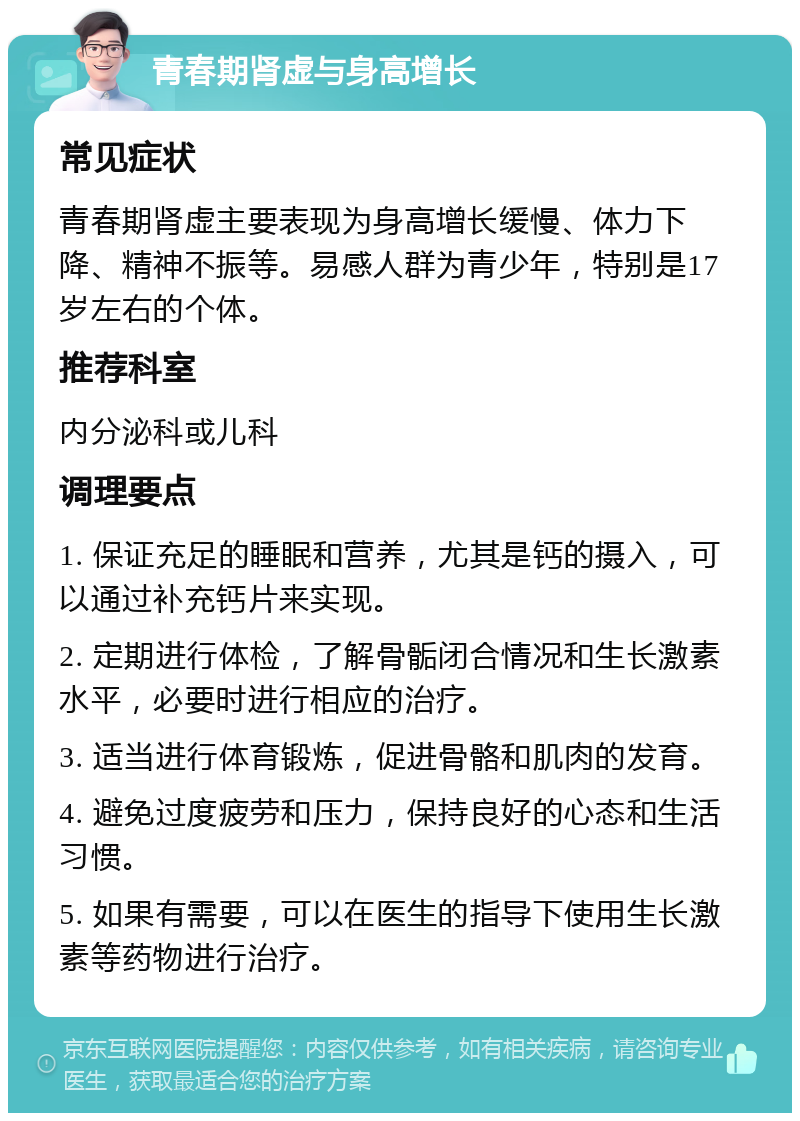 青春期肾虚与身高增长 常见症状 青春期肾虚主要表现为身高增长缓慢、体力下降、精神不振等。易感人群为青少年，特别是17岁左右的个体。 推荐科室 内分泌科或儿科 调理要点 1. 保证充足的睡眠和营养，尤其是钙的摄入，可以通过补充钙片来实现。 2. 定期进行体检，了解骨骺闭合情况和生长激素水平，必要时进行相应的治疗。 3. 适当进行体育锻炼，促进骨骼和肌肉的发育。 4. 避免过度疲劳和压力，保持良好的心态和生活习惯。 5. 如果有需要，可以在医生的指导下使用生长激素等药物进行治疗。