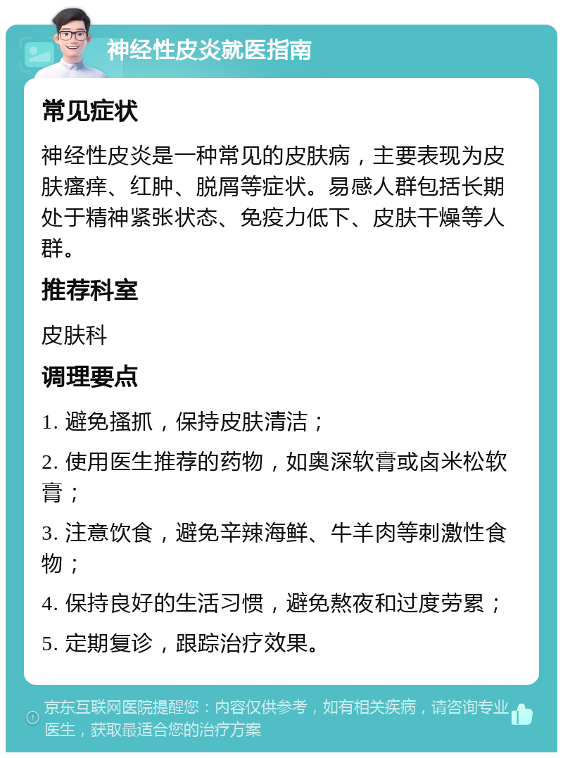 神经性皮炎就医指南 常见症状 神经性皮炎是一种常见的皮肤病，主要表现为皮肤瘙痒、红肿、脱屑等症状。易感人群包括长期处于精神紧张状态、免疫力低下、皮肤干燥等人群。 推荐科室 皮肤科 调理要点 1. 避免搔抓，保持皮肤清洁； 2. 使用医生推荐的药物，如奥深软膏或卤米松软膏； 3. 注意饮食，避免辛辣海鲜、牛羊肉等刺激性食物； 4. 保持良好的生活习惯，避免熬夜和过度劳累； 5. 定期复诊，跟踪治疗效果。