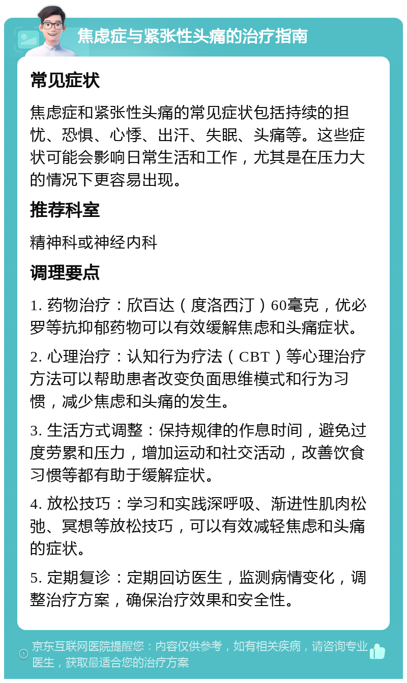 焦虑症与紧张性头痛的治疗指南 常见症状 焦虑症和紧张性头痛的常见症状包括持续的担忧、恐惧、心悸、出汗、失眠、头痛等。这些症状可能会影响日常生活和工作，尤其是在压力大的情况下更容易出现。 推荐科室 精神科或神经内科 调理要点 1. 药物治疗：欣百达（度洛西汀）60毫克，优必罗等抗抑郁药物可以有效缓解焦虑和头痛症状。 2. 心理治疗：认知行为疗法（CBT）等心理治疗方法可以帮助患者改变负面思维模式和行为习惯，减少焦虑和头痛的发生。 3. 生活方式调整：保持规律的作息时间，避免过度劳累和压力，增加运动和社交活动，改善饮食习惯等都有助于缓解症状。 4. 放松技巧：学习和实践深呼吸、渐进性肌肉松弛、冥想等放松技巧，可以有效减轻焦虑和头痛的症状。 5. 定期复诊：定期回访医生，监测病情变化，调整治疗方案，确保治疗效果和安全性。