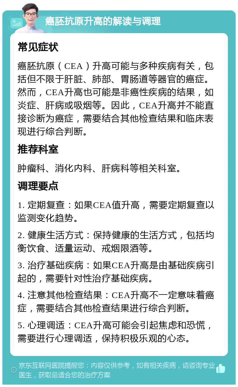 癌胚抗原升高的解读与调理 常见症状 癌胚抗原（CEA）升高可能与多种疾病有关，包括但不限于肝脏、肺部、胃肠道等器官的癌症。然而，CEA升高也可能是非癌性疾病的结果，如炎症、肝病或吸烟等。因此，CEA升高并不能直接诊断为癌症，需要结合其他检查结果和临床表现进行综合判断。 推荐科室 肿瘤科、消化内科、肝病科等相关科室。 调理要点 1. 定期复查：如果CEA值升高，需要定期复查以监测变化趋势。 2. 健康生活方式：保持健康的生活方式，包括均衡饮食、适量运动、戒烟限酒等。 3. 治疗基础疾病：如果CEA升高是由基础疾病引起的，需要针对性治疗基础疾病。 4. 注意其他检查结果：CEA升高不一定意味着癌症，需要结合其他检查结果进行综合判断。 5. 心理调适：CEA升高可能会引起焦虑和恐慌，需要进行心理调适，保持积极乐观的心态。