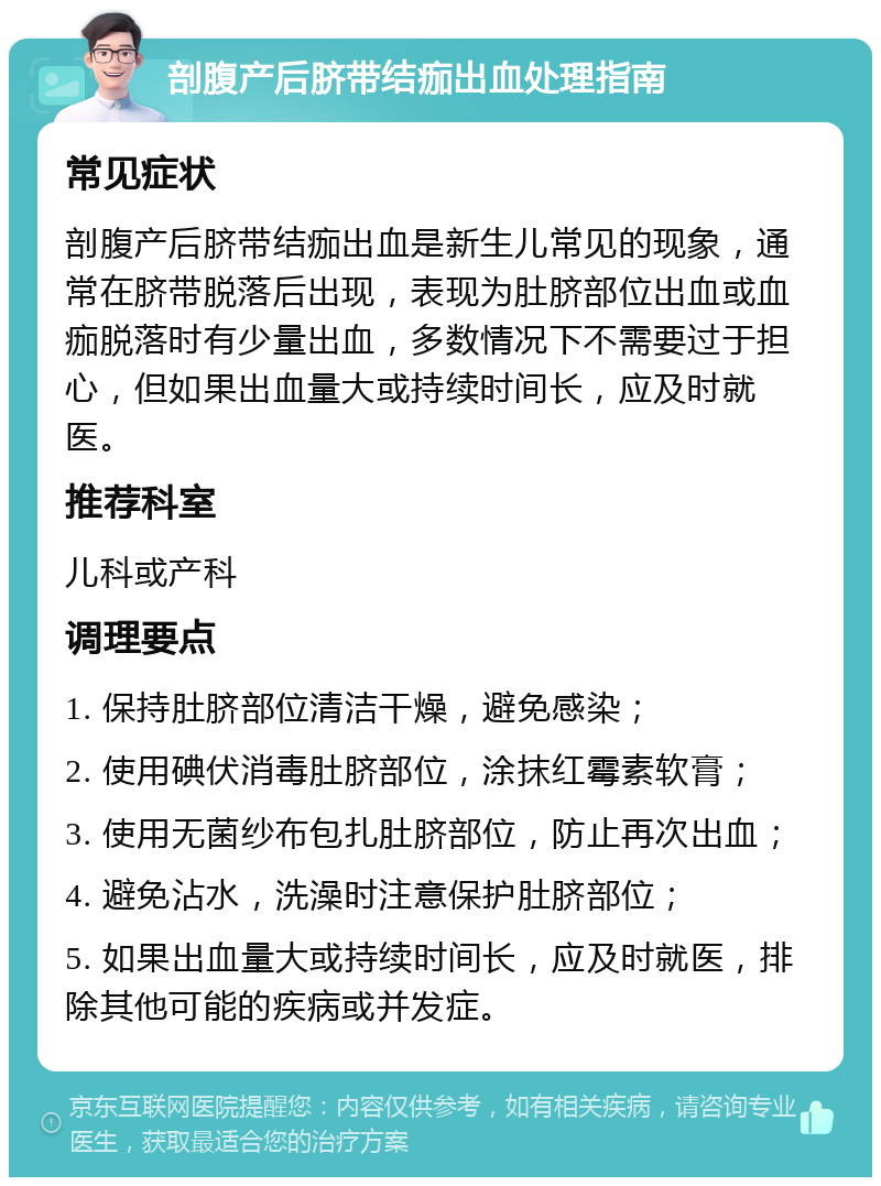 剖腹产后脐带结痂出血处理指南 常见症状 剖腹产后脐带结痂出血是新生儿常见的现象，通常在脐带脱落后出现，表现为肚脐部位出血或血痂脱落时有少量出血，多数情况下不需要过于担心，但如果出血量大或持续时间长，应及时就医。 推荐科室 儿科或产科 调理要点 1. 保持肚脐部位清洁干燥，避免感染； 2. 使用碘伏消毒肚脐部位，涂抹红霉素软膏； 3. 使用无菌纱布包扎肚脐部位，防止再次出血； 4. 避免沾水，洗澡时注意保护肚脐部位； 5. 如果出血量大或持续时间长，应及时就医，排除其他可能的疾病或并发症。