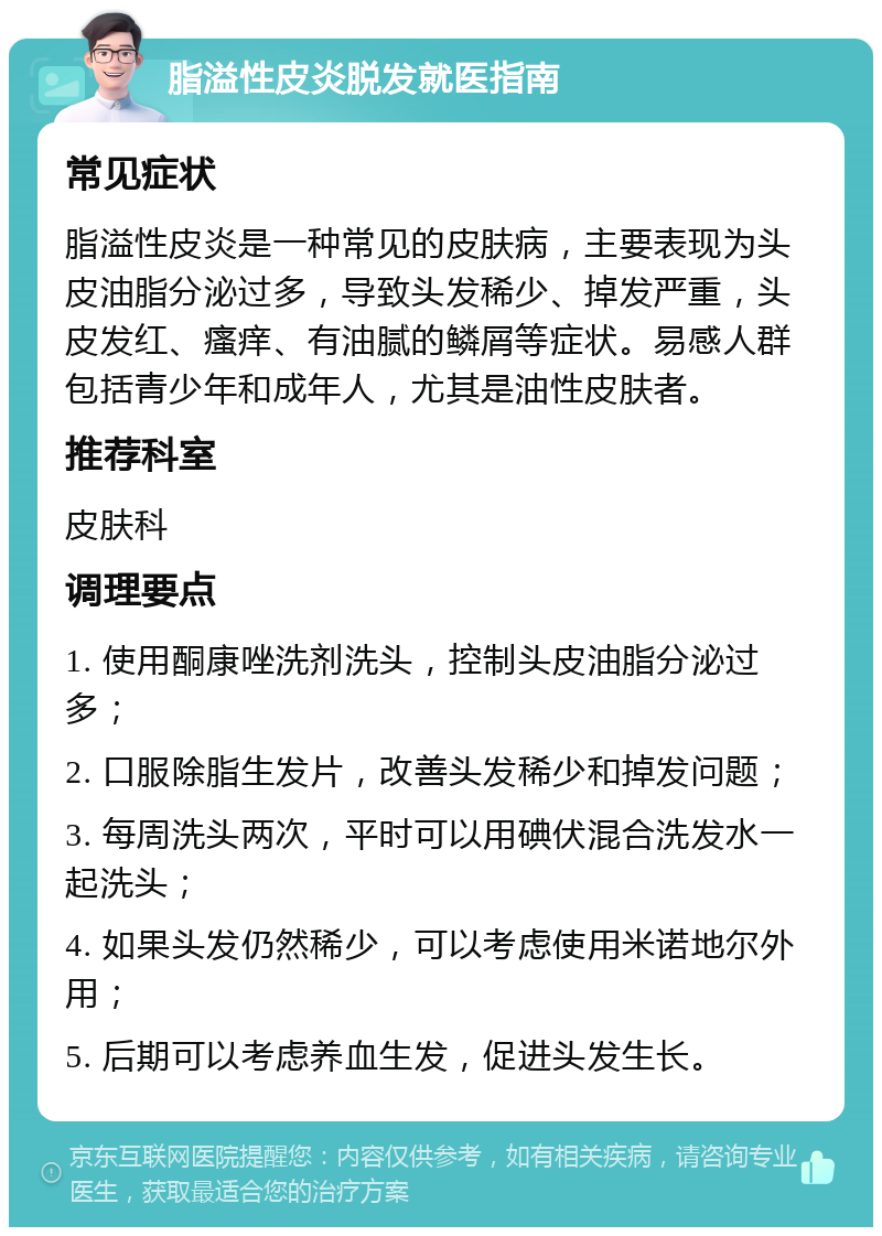 脂溢性皮炎脱发就医指南 常见症状 脂溢性皮炎是一种常见的皮肤病，主要表现为头皮油脂分泌过多，导致头发稀少、掉发严重，头皮发红、瘙痒、有油腻的鳞屑等症状。易感人群包括青少年和成年人，尤其是油性皮肤者。 推荐科室 皮肤科 调理要点 1. 使用酮康唑洗剂洗头，控制头皮油脂分泌过多； 2. 口服除脂生发片，改善头发稀少和掉发问题； 3. 每周洗头两次，平时可以用碘伏混合洗发水一起洗头； 4. 如果头发仍然稀少，可以考虑使用米诺地尔外用； 5. 后期可以考虑养血生发，促进头发生长。