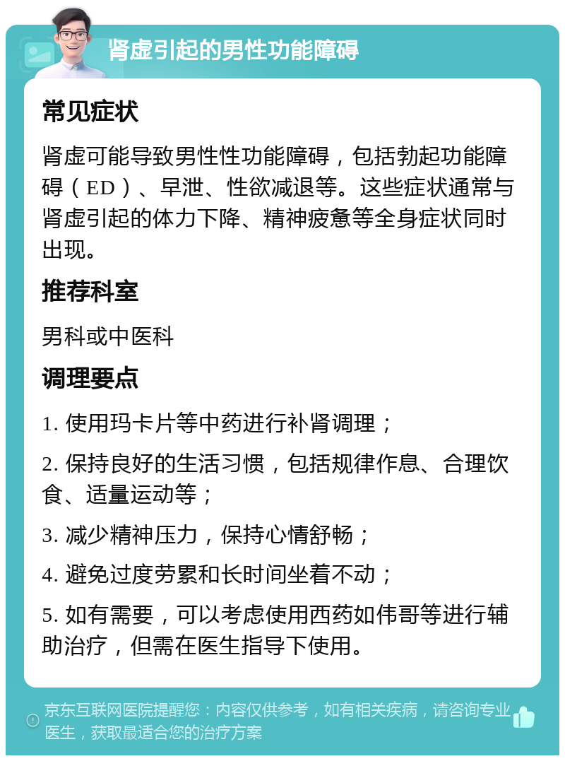 肾虚引起的男性功能障碍 常见症状 肾虚可能导致男性性功能障碍，包括勃起功能障碍（ED）、早泄、性欲减退等。这些症状通常与肾虚引起的体力下降、精神疲惫等全身症状同时出现。 推荐科室 男科或中医科 调理要点 1. 使用玛卡片等中药进行补肾调理； 2. 保持良好的生活习惯，包括规律作息、合理饮食、适量运动等； 3. 减少精神压力，保持心情舒畅； 4. 避免过度劳累和长时间坐着不动； 5. 如有需要，可以考虑使用西药如伟哥等进行辅助治疗，但需在医生指导下使用。