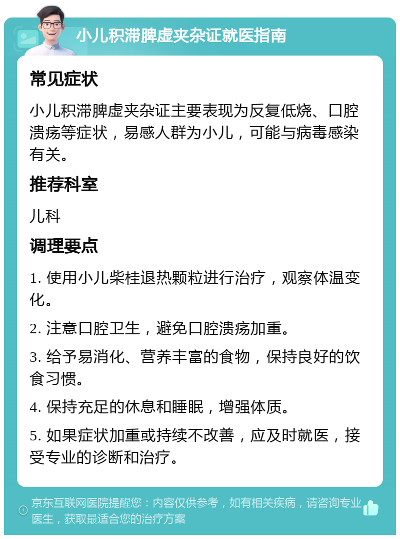 小儿积滞脾虚夹杂证就医指南 常见症状 小儿积滞脾虚夹杂证主要表现为反复低烧、口腔溃疡等症状，易感人群为小儿，可能与病毒感染有关。 推荐科室 儿科 调理要点 1. 使用小儿柴桂退热颗粒进行治疗，观察体温变化。 2. 注意口腔卫生，避免口腔溃疡加重。 3. 给予易消化、营养丰富的食物，保持良好的饮食习惯。 4. 保持充足的休息和睡眠，增强体质。 5. 如果症状加重或持续不改善，应及时就医，接受专业的诊断和治疗。