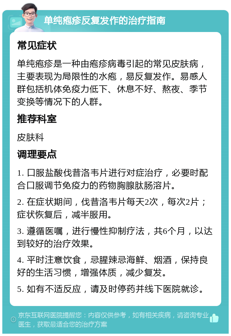 单纯疱疹反复发作的治疗指南 常见症状 单纯疱疹是一种由疱疹病毒引起的常见皮肤病，主要表现为局限性的水疱，易反复发作。易感人群包括机体免疫力低下、休息不好、熬夜、季节变换等情况下的人群。 推荐科室 皮肤科 调理要点 1. 口服盐酸伐昔洛韦片进行对症治疗，必要时配合口服调节免疫力的药物胸腺肽肠溶片。 2. 在症状期间，伐昔洛韦片每天2次，每次2片；症状恢复后，减半服用。 3. 遵循医嘱，进行慢性抑制疗法，共6个月，以达到较好的治疗效果。 4. 平时注意饮食，忌腥辣忌海鲜、烟酒，保持良好的生活习惯，增强体质，减少复发。 5. 如有不适反应，请及时停药并线下医院就诊。