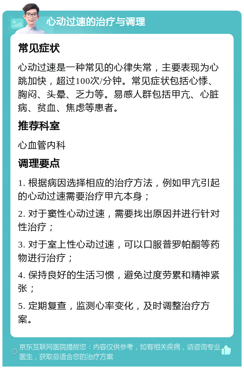 心动过速的治疗与调理 常见症状 心动过速是一种常见的心律失常，主要表现为心跳加快，超过100次/分钟。常见症状包括心悸、胸闷、头晕、乏力等。易感人群包括甲亢、心脏病、贫血、焦虑等患者。 推荐科室 心血管内科 调理要点 1. 根据病因选择相应的治疗方法，例如甲亢引起的心动过速需要治疗甲亢本身； 2. 对于窦性心动过速，需要找出原因并进行针对性治疗； 3. 对于室上性心动过速，可以口服普罗帕酮等药物进行治疗； 4. 保持良好的生活习惯，避免过度劳累和精神紧张； 5. 定期复查，监测心率变化，及时调整治疗方案。