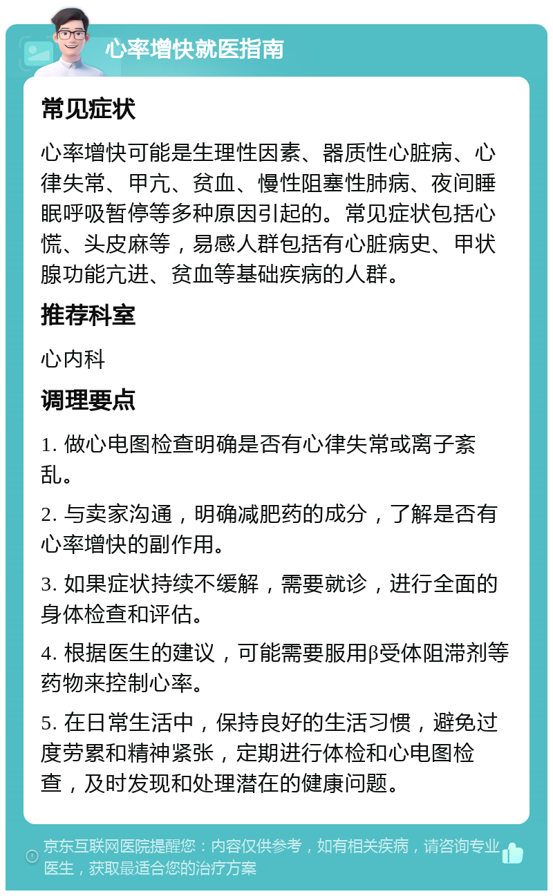 心率增快就医指南 常见症状 心率增快可能是生理性因素、器质性心脏病、心律失常、甲亢、贫血、慢性阻塞性肺病、夜间睡眠呼吸暂停等多种原因引起的。常见症状包括心慌、头皮麻等，易感人群包括有心脏病史、甲状腺功能亢进、贫血等基础疾病的人群。 推荐科室 心内科 调理要点 1. 做心电图检查明确是否有心律失常或离子紊乱。 2. 与卖家沟通，明确减肥药的成分，了解是否有心率增快的副作用。 3. 如果症状持续不缓解，需要就诊，进行全面的身体检查和评估。 4. 根据医生的建议，可能需要服用β受体阻滞剂等药物来控制心率。 5. 在日常生活中，保持良好的生活习惯，避免过度劳累和精神紧张，定期进行体检和心电图检查，及时发现和处理潜在的健康问题。