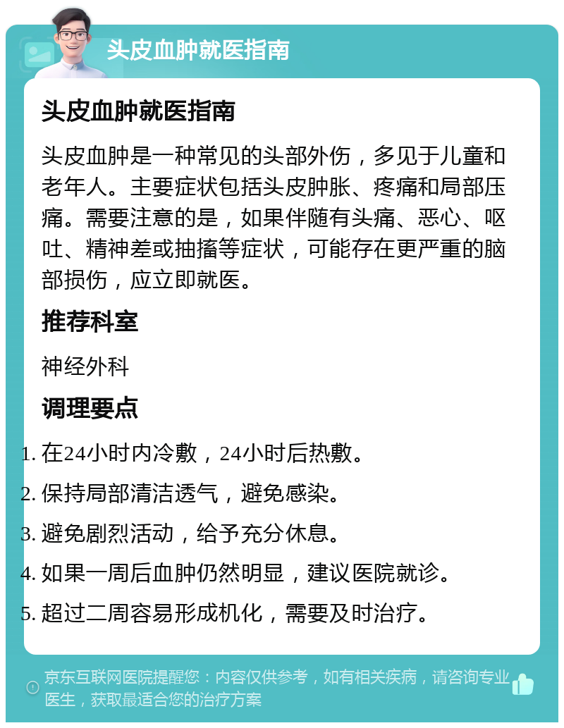 头皮血肿就医指南 头皮血肿就医指南 头皮血肿是一种常见的头部外伤，多见于儿童和老年人。主要症状包括头皮肿胀、疼痛和局部压痛。需要注意的是，如果伴随有头痛、恶心、呕吐、精神差或抽搐等症状，可能存在更严重的脑部损伤，应立即就医。 推荐科室 神经外科 调理要点 在24小时内冷敷，24小时后热敷。 保持局部清洁透气，避免感染。 避免剧烈活动，给予充分休息。 如果一周后血肿仍然明显，建议医院就诊。 超过二周容易形成机化，需要及时治疗。