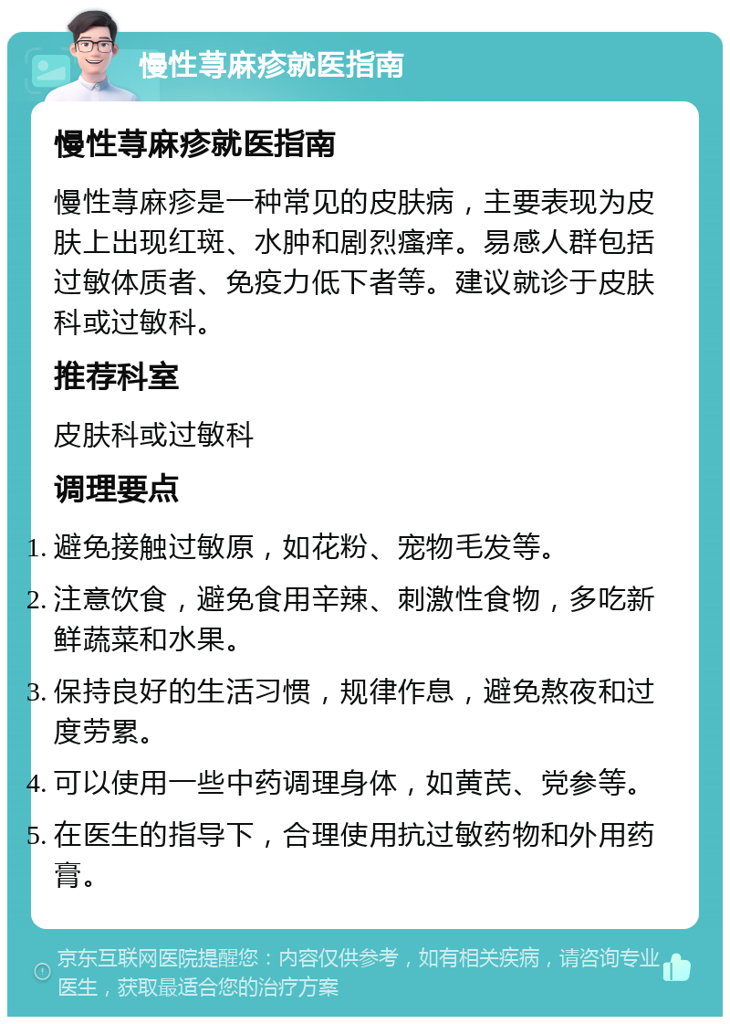 慢性荨麻疹就医指南 慢性荨麻疹就医指南 慢性荨麻疹是一种常见的皮肤病，主要表现为皮肤上出现红斑、水肿和剧烈瘙痒。易感人群包括过敏体质者、免疫力低下者等。建议就诊于皮肤科或过敏科。 推荐科室 皮肤科或过敏科 调理要点 避免接触过敏原，如花粉、宠物毛发等。 注意饮食，避免食用辛辣、刺激性食物，多吃新鲜蔬菜和水果。 保持良好的生活习惯，规律作息，避免熬夜和过度劳累。 可以使用一些中药调理身体，如黄芪、党参等。 在医生的指导下，合理使用抗过敏药物和外用药膏。