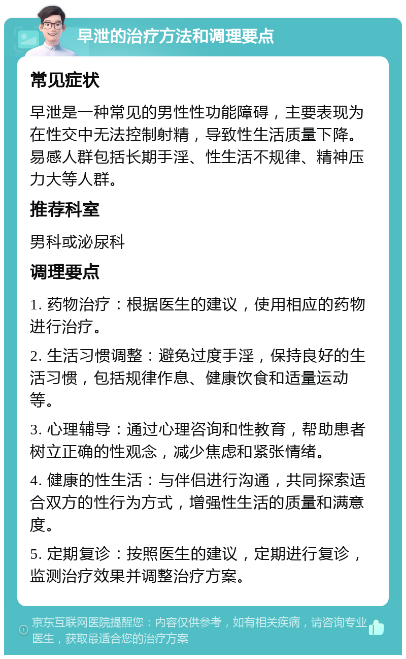 早泄的治疗方法和调理要点 常见症状 早泄是一种常见的男性性功能障碍，主要表现为在性交中无法控制射精，导致性生活质量下降。易感人群包括长期手淫、性生活不规律、精神压力大等人群。 推荐科室 男科或泌尿科 调理要点 1. 药物治疗：根据医生的建议，使用相应的药物进行治疗。 2. 生活习惯调整：避免过度手淫，保持良好的生活习惯，包括规律作息、健康饮食和适量运动等。 3. 心理辅导：通过心理咨询和性教育，帮助患者树立正确的性观念，减少焦虑和紧张情绪。 4. 健康的性生活：与伴侣进行沟通，共同探索适合双方的性行为方式，增强性生活的质量和满意度。 5. 定期复诊：按照医生的建议，定期进行复诊，监测治疗效果并调整治疗方案。