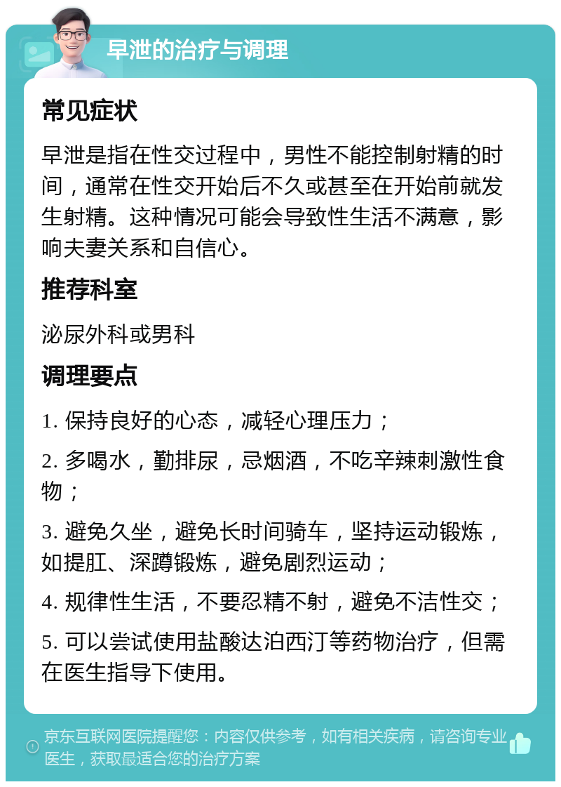 早泄的治疗与调理 常见症状 早泄是指在性交过程中，男性不能控制射精的时间，通常在性交开始后不久或甚至在开始前就发生射精。这种情况可能会导致性生活不满意，影响夫妻关系和自信心。 推荐科室 泌尿外科或男科 调理要点 1. 保持良好的心态，减轻心理压力； 2. 多喝水，勤排尿，忌烟酒，不吃辛辣刺激性食物； 3. 避免久坐，避免长时间骑车，坚持运动锻炼，如提肛、深蹲锻炼，避免剧烈运动； 4. 规律性生活，不要忍精不射，避免不洁性交； 5. 可以尝试使用盐酸达泊西汀等药物治疗，但需在医生指导下使用。