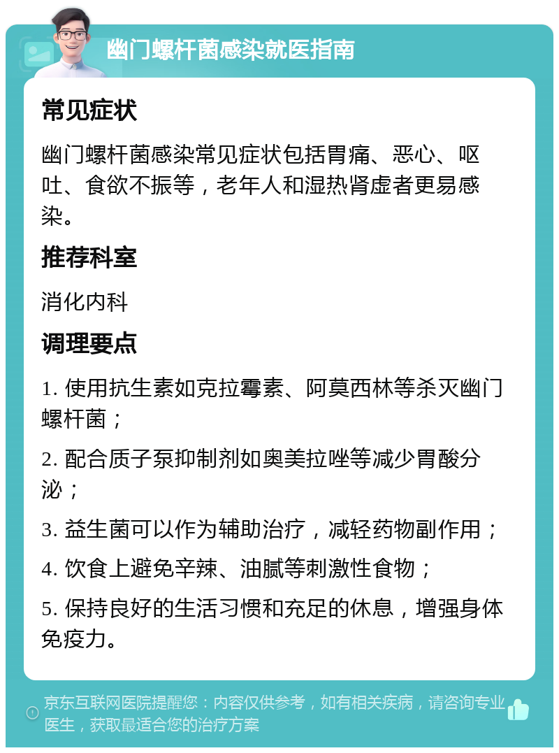 幽门螺杆菌感染就医指南 常见症状 幽门螺杆菌感染常见症状包括胃痛、恶心、呕吐、食欲不振等，老年人和湿热肾虚者更易感染。 推荐科室 消化内科 调理要点 1. 使用抗生素如克拉霉素、阿莫西林等杀灭幽门螺杆菌； 2. 配合质子泵抑制剂如奥美拉唑等减少胃酸分泌； 3. 益生菌可以作为辅助治疗，减轻药物副作用； 4. 饮食上避免辛辣、油腻等刺激性食物； 5. 保持良好的生活习惯和充足的休息，增强身体免疫力。