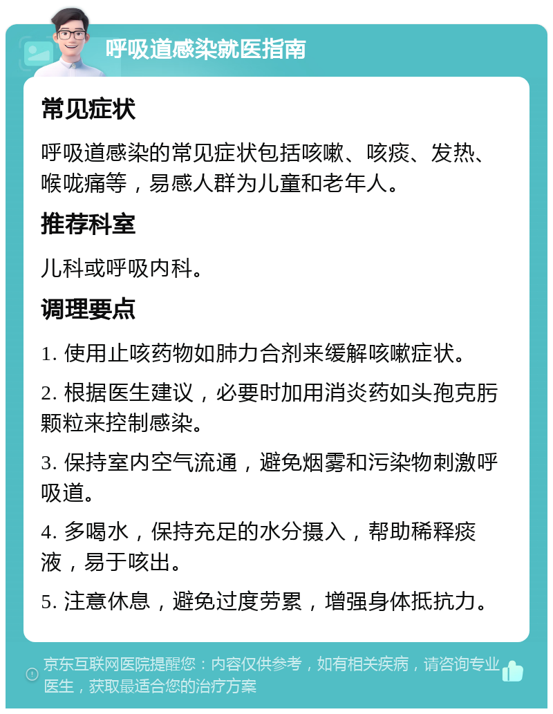 呼吸道感染就医指南 常见症状 呼吸道感染的常见症状包括咳嗽、咳痰、发热、喉咙痛等，易感人群为儿童和老年人。 推荐科室 儿科或呼吸内科。 调理要点 1. 使用止咳药物如肺力合剂来缓解咳嗽症状。 2. 根据医生建议，必要时加用消炎药如头孢克肟颗粒来控制感染。 3. 保持室内空气流通，避免烟雾和污染物刺激呼吸道。 4. 多喝水，保持充足的水分摄入，帮助稀释痰液，易于咳出。 5. 注意休息，避免过度劳累，增强身体抵抗力。