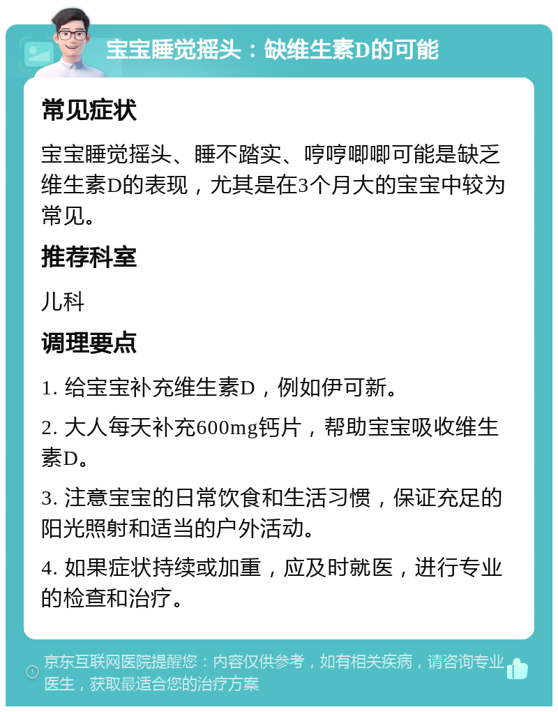 宝宝睡觉摇头：缺维生素D的可能 常见症状 宝宝睡觉摇头、睡不踏实、哼哼唧唧可能是缺乏维生素D的表现，尤其是在3个月大的宝宝中较为常见。 推荐科室 儿科 调理要点 1. 给宝宝补充维生素D，例如伊可新。 2. 大人每天补充600mg钙片，帮助宝宝吸收维生素D。 3. 注意宝宝的日常饮食和生活习惯，保证充足的阳光照射和适当的户外活动。 4. 如果症状持续或加重，应及时就医，进行专业的检查和治疗。