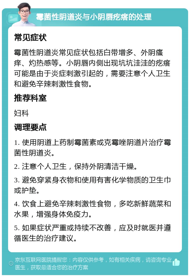 霉菌性阴道炎与小阴唇疙瘩的处理 常见症状 霉菌性阴道炎常见症状包括白带增多、外阴瘙痒、灼热感等。小阴唇内侧出现坑坑洼洼的疙瘩可能是由于炎症刺激引起的，需要注意个人卫生和避免辛辣刺激性食物。 推荐科室 妇科 调理要点 1. 使用阴道上药制霉菌素或克霉唑阴道片治疗霉菌性阴道炎。 2. 注意个人卫生，保持外阴清洁干燥。 3. 避免穿紧身衣物和使用有害化学物质的卫生巾或护垫。 4. 饮食上避免辛辣刺激性食物，多吃新鲜蔬菜和水果，增强身体免疫力。 5. 如果症状严重或持续不改善，应及时就医并遵循医生的治疗建议。