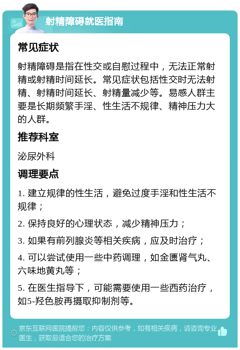 射精障碍就医指南 常见症状 射精障碍是指在性交或自慰过程中，无法正常射精或射精时间延长。常见症状包括性交时无法射精、射精时间延长、射精量减少等。易感人群主要是长期频繁手淫、性生活不规律、精神压力大的人群。 推荐科室 泌尿外科 调理要点 1. 建立规律的性生活，避免过度手淫和性生活不规律； 2. 保持良好的心理状态，减少精神压力； 3. 如果有前列腺炎等相关疾病，应及时治疗； 4. 可以尝试使用一些中药调理，如金匮肾气丸、六味地黄丸等； 5. 在医生指导下，可能需要使用一些西药治疗，如5-羟色胺再摄取抑制剂等。