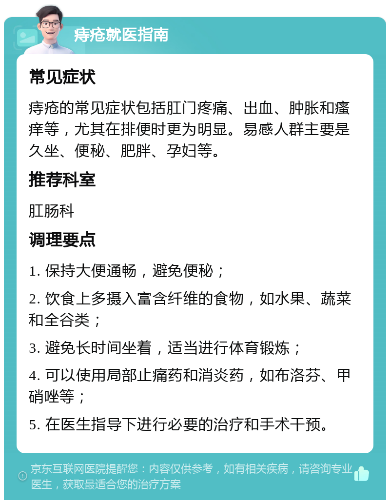 痔疮就医指南 常见症状 痔疮的常见症状包括肛门疼痛、出血、肿胀和瘙痒等，尤其在排便时更为明显。易感人群主要是久坐、便秘、肥胖、孕妇等。 推荐科室 肛肠科 调理要点 1. 保持大便通畅，避免便秘； 2. 饮食上多摄入富含纤维的食物，如水果、蔬菜和全谷类； 3. 避免长时间坐着，适当进行体育锻炼； 4. 可以使用局部止痛药和消炎药，如布洛芬、甲硝唑等； 5. 在医生指导下进行必要的治疗和手术干预。