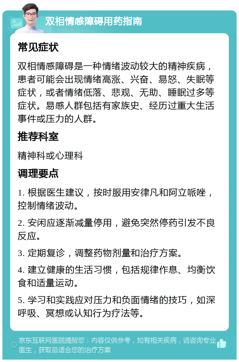 双相情感障碍用药指南 常见症状 双相情感障碍是一种情绪波动较大的精神疾病，患者可能会出现情绪高涨、兴奋、易怒、失眠等症状，或者情绪低落、悲观、无助、睡眠过多等症状。易感人群包括有家族史、经历过重大生活事件或压力的人群。 推荐科室 精神科或心理科 调理要点 1. 根据医生建议，按时服用安律凡和阿立哌唑，控制情绪波动。 2. 安闲应逐渐减量停用，避免突然停药引发不良反应。 3. 定期复诊，调整药物剂量和治疗方案。 4. 建立健康的生活习惯，包括规律作息、均衡饮食和适量运动。 5. 学习和实践应对压力和负面情绪的技巧，如深呼吸、冥想或认知行为疗法等。