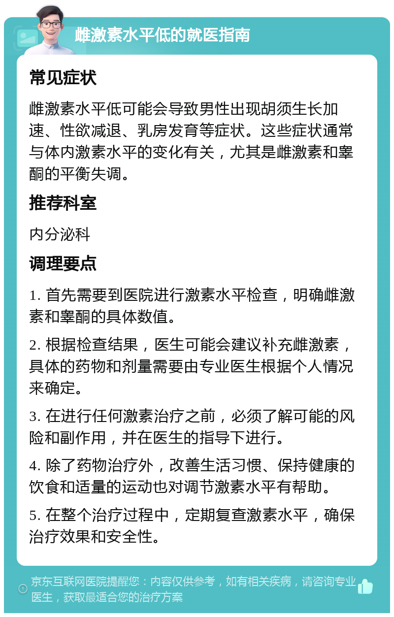 雌激素水平低的就医指南 常见症状 雌激素水平低可能会导致男性出现胡须生长加速、性欲减退、乳房发育等症状。这些症状通常与体内激素水平的变化有关，尤其是雌激素和睾酮的平衡失调。 推荐科室 内分泌科 调理要点 1. 首先需要到医院进行激素水平检查，明确雌激素和睾酮的具体数值。 2. 根据检查结果，医生可能会建议补充雌激素，具体的药物和剂量需要由专业医生根据个人情况来确定。 3. 在进行任何激素治疗之前，必须了解可能的风险和副作用，并在医生的指导下进行。 4. 除了药物治疗外，改善生活习惯、保持健康的饮食和适量的运动也对调节激素水平有帮助。 5. 在整个治疗过程中，定期复查激素水平，确保治疗效果和安全性。