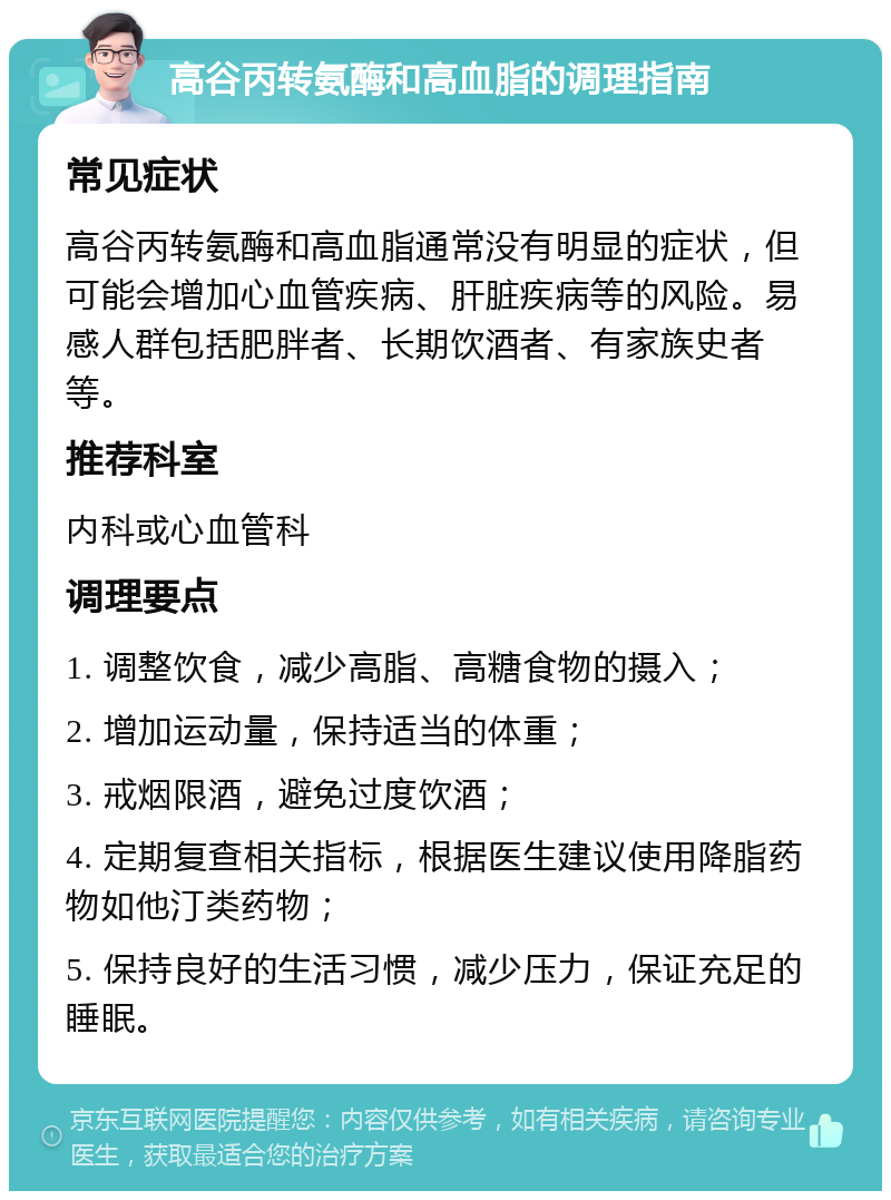 高谷丙转氨酶和高血脂的调理指南 常见症状 高谷丙转氨酶和高血脂通常没有明显的症状，但可能会增加心血管疾病、肝脏疾病等的风险。易感人群包括肥胖者、长期饮酒者、有家族史者等。 推荐科室 内科或心血管科 调理要点 1. 调整饮食，减少高脂、高糖食物的摄入； 2. 增加运动量，保持适当的体重； 3. 戒烟限酒，避免过度饮酒； 4. 定期复查相关指标，根据医生建议使用降脂药物如他汀类药物； 5. 保持良好的生活习惯，减少压力，保证充足的睡眠。