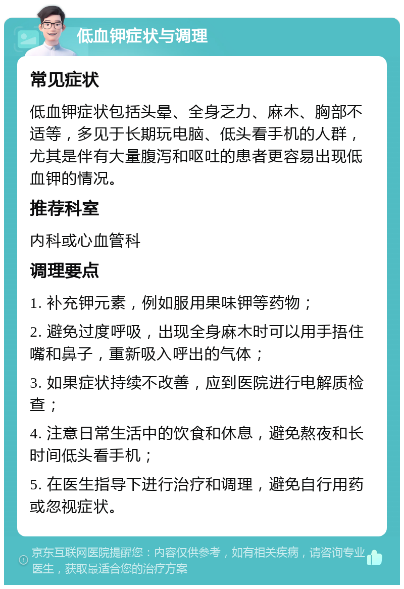 低血钾症状与调理 常见症状 低血钾症状包括头晕、全身乏力、麻木、胸部不适等，多见于长期玩电脑、低头看手机的人群，尤其是伴有大量腹泻和呕吐的患者更容易出现低血钾的情况。 推荐科室 内科或心血管科 调理要点 1. 补充钾元素，例如服用果味钾等药物； 2. 避免过度呼吸，出现全身麻木时可以用手捂住嘴和鼻子，重新吸入呼出的气体； 3. 如果症状持续不改善，应到医院进行电解质检查； 4. 注意日常生活中的饮食和休息，避免熬夜和长时间低头看手机； 5. 在医生指导下进行治疗和调理，避免自行用药或忽视症状。