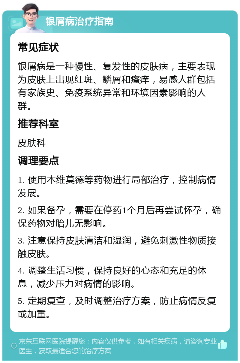 银屑病治疗指南 常见症状 银屑病是一种慢性、复发性的皮肤病，主要表现为皮肤上出现红斑、鳞屑和瘙痒，易感人群包括有家族史、免疫系统异常和环境因素影响的人群。 推荐科室 皮肤科 调理要点 1. 使用本维莫德等药物进行局部治疗，控制病情发展。 2. 如果备孕，需要在停药1个月后再尝试怀孕，确保药物对胎儿无影响。 3. 注意保持皮肤清洁和湿润，避免刺激性物质接触皮肤。 4. 调整生活习惯，保持良好的心态和充足的休息，减少压力对病情的影响。 5. 定期复查，及时调整治疗方案，防止病情反复或加重。