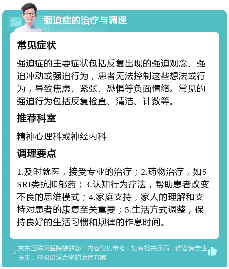 强迫症的治疗与调理 常见症状 强迫症的主要症状包括反复出现的强迫观念、强迫冲动或强迫行为，患者无法控制这些想法或行为，导致焦虑、紧张、恐惧等负面情绪。常见的强迫行为包括反复检查、清洁、计数等。 推荐科室 精神心理科或神经内科 调理要点 1.及时就医，接受专业的治疗；2.药物治疗，如SSRI类抗抑郁药；3.认知行为疗法，帮助患者改变不良的思维模式；4.家庭支持，家人的理解和支持对患者的康复至关重要；5.生活方式调整，保持良好的生活习惯和规律的作息时间。