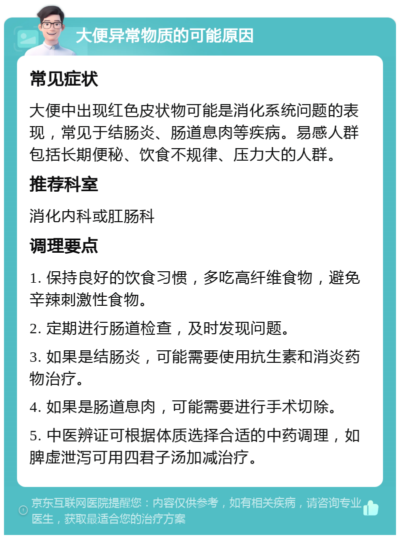 大便异常物质的可能原因 常见症状 大便中出现红色皮状物可能是消化系统问题的表现，常见于结肠炎、肠道息肉等疾病。易感人群包括长期便秘、饮食不规律、压力大的人群。 推荐科室 消化内科或肛肠科 调理要点 1. 保持良好的饮食习惯，多吃高纤维食物，避免辛辣刺激性食物。 2. 定期进行肠道检查，及时发现问题。 3. 如果是结肠炎，可能需要使用抗生素和消炎药物治疗。 4. 如果是肠道息肉，可能需要进行手术切除。 5. 中医辨证可根据体质选择合适的中药调理，如脾虚泄泻可用四君子汤加减治疗。