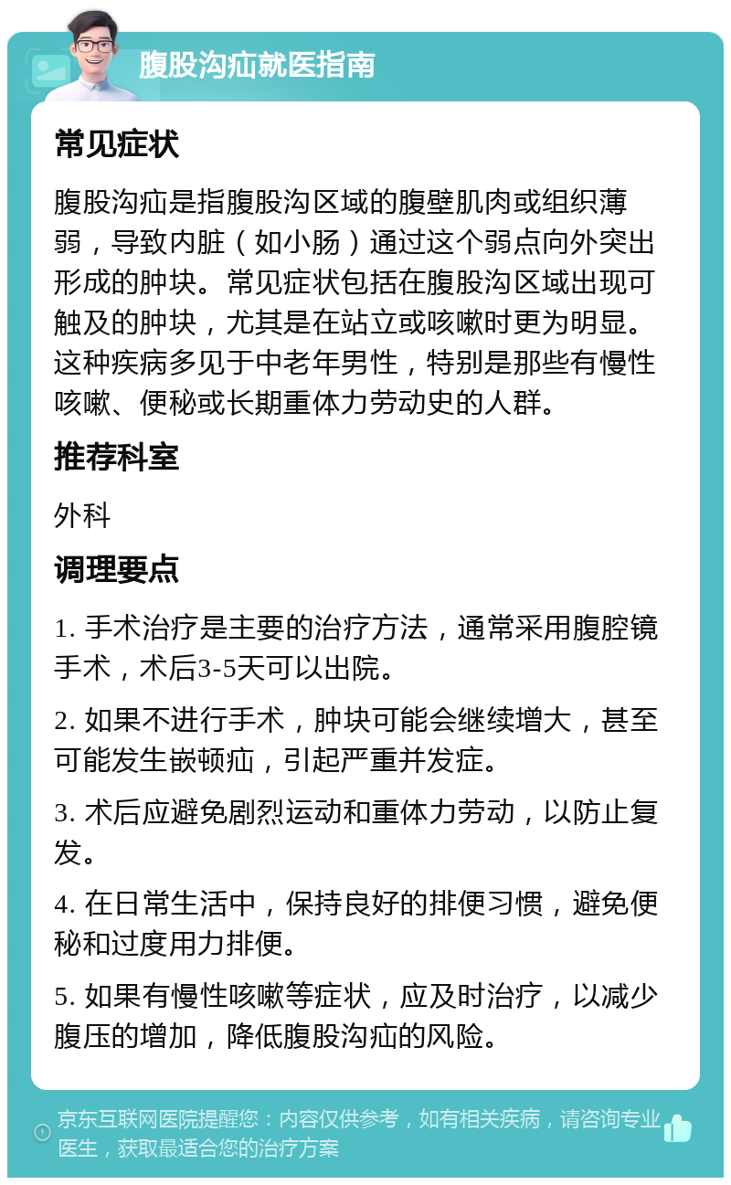 腹股沟疝就医指南 常见症状 腹股沟疝是指腹股沟区域的腹壁肌肉或组织薄弱，导致内脏（如小肠）通过这个弱点向外突出形成的肿块。常见症状包括在腹股沟区域出现可触及的肿块，尤其是在站立或咳嗽时更为明显。这种疾病多见于中老年男性，特别是那些有慢性咳嗽、便秘或长期重体力劳动史的人群。 推荐科室 外科 调理要点 1. 手术治疗是主要的治疗方法，通常采用腹腔镜手术，术后3-5天可以出院。 2. 如果不进行手术，肿块可能会继续增大，甚至可能发生嵌顿疝，引起严重并发症。 3. 术后应避免剧烈运动和重体力劳动，以防止复发。 4. 在日常生活中，保持良好的排便习惯，避免便秘和过度用力排便。 5. 如果有慢性咳嗽等症状，应及时治疗，以减少腹压的增加，降低腹股沟疝的风险。