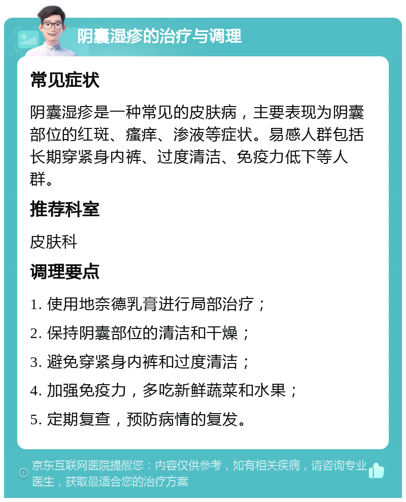 阴囊湿疹的治疗与调理 常见症状 阴囊湿疹是一种常见的皮肤病，主要表现为阴囊部位的红斑、瘙痒、渗液等症状。易感人群包括长期穿紧身内裤、过度清洁、免疫力低下等人群。 推荐科室 皮肤科 调理要点 1. 使用地奈德乳膏进行局部治疗； 2. 保持阴囊部位的清洁和干燥； 3. 避免穿紧身内裤和过度清洁； 4. 加强免疫力，多吃新鲜蔬菜和水果； 5. 定期复查，预防病情的复发。