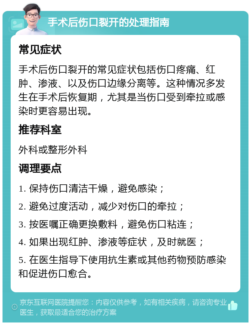 手术后伤口裂开的处理指南 常见症状 手术后伤口裂开的常见症状包括伤口疼痛、红肿、渗液、以及伤口边缘分离等。这种情况多发生在手术后恢复期，尤其是当伤口受到牵拉或感染时更容易出现。 推荐科室 外科或整形外科 调理要点 1. 保持伤口清洁干燥，避免感染； 2. 避免过度活动，减少对伤口的牵拉； 3. 按医嘱正确更换敷料，避免伤口粘连； 4. 如果出现红肿、渗液等症状，及时就医； 5. 在医生指导下使用抗生素或其他药物预防感染和促进伤口愈合。