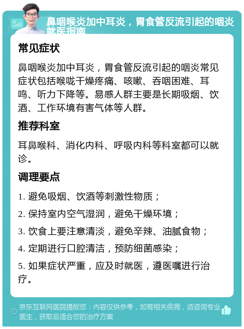 鼻咽喉炎加中耳炎，胃食管反流引起的咽炎就医指南 常见症状 鼻咽喉炎加中耳炎，胃食管反流引起的咽炎常见症状包括喉咙干燥疼痛、咳嗽、吞咽困难、耳鸣、听力下降等。易感人群主要是长期吸烟、饮酒、工作环境有害气体等人群。 推荐科室 耳鼻喉科、消化内科、呼吸内科等科室都可以就诊。 调理要点 1. 避免吸烟、饮酒等刺激性物质； 2. 保持室内空气湿润，避免干燥环境； 3. 饮食上要注意清淡，避免辛辣、油腻食物； 4. 定期进行口腔清洁，预防细菌感染； 5. 如果症状严重，应及时就医，遵医嘱进行治疗。