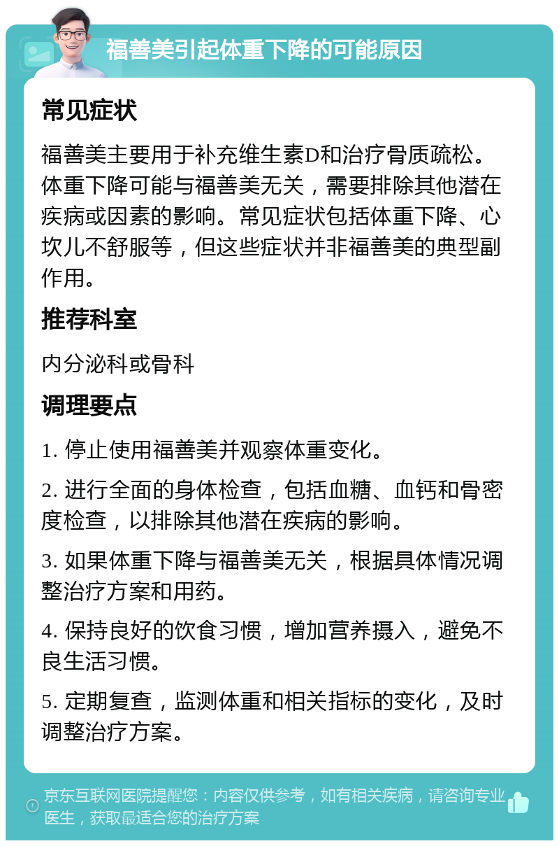 福善美引起体重下降的可能原因 常见症状 福善美主要用于补充维生素D和治疗骨质疏松。体重下降可能与福善美无关，需要排除其他潜在疾病或因素的影响。常见症状包括体重下降、心坎儿不舒服等，但这些症状并非福善美的典型副作用。 推荐科室 内分泌科或骨科 调理要点 1. 停止使用福善美并观察体重变化。 2. 进行全面的身体检查，包括血糖、血钙和骨密度检查，以排除其他潜在疾病的影响。 3. 如果体重下降与福善美无关，根据具体情况调整治疗方案和用药。 4. 保持良好的饮食习惯，增加营养摄入，避免不良生活习惯。 5. 定期复查，监测体重和相关指标的变化，及时调整治疗方案。