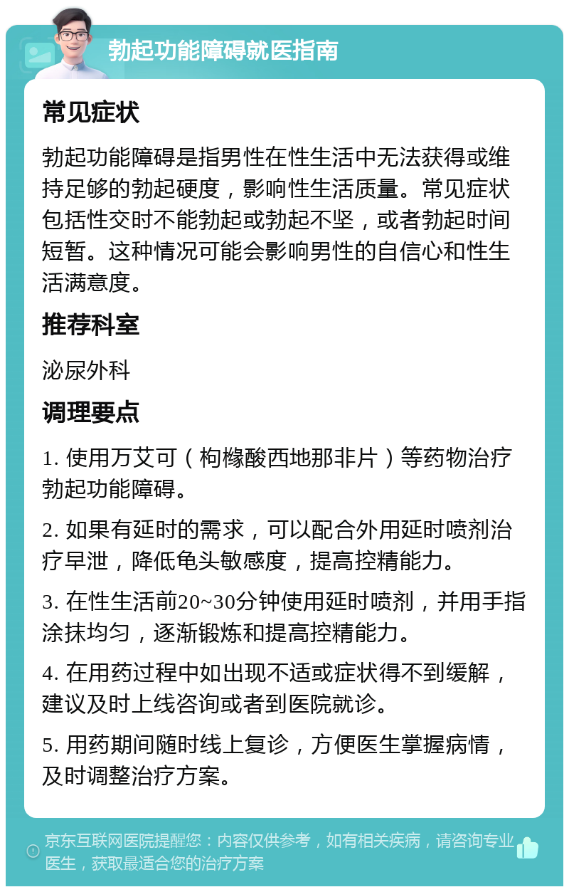 勃起功能障碍就医指南 常见症状 勃起功能障碍是指男性在性生活中无法获得或维持足够的勃起硬度，影响性生活质量。常见症状包括性交时不能勃起或勃起不坚，或者勃起时间短暂。这种情况可能会影响男性的自信心和性生活满意度。 推荐科室 泌尿外科 调理要点 1. 使用万艾可（枸橼酸西地那非片）等药物治疗勃起功能障碍。 2. 如果有延时的需求，可以配合外用延时喷剂治疗早泄，降低龟头敏感度，提高控精能力。 3. 在性生活前20~30分钟使用延时喷剂，并用手指涂抹均匀，逐渐锻炼和提高控精能力。 4. 在用药过程中如出现不适或症状得不到缓解，建议及时上线咨询或者到医院就诊。 5. 用药期间随时线上复诊，方便医生掌握病情，及时调整治疗方案。