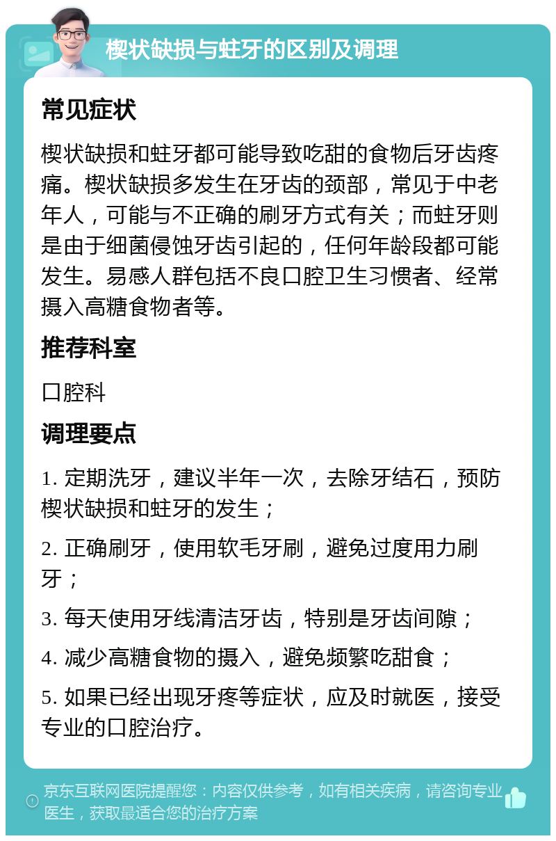 楔状缺损与蛀牙的区别及调理 常见症状 楔状缺损和蛀牙都可能导致吃甜的食物后牙齿疼痛。楔状缺损多发生在牙齿的颈部，常见于中老年人，可能与不正确的刷牙方式有关；而蛀牙则是由于细菌侵蚀牙齿引起的，任何年龄段都可能发生。易感人群包括不良口腔卫生习惯者、经常摄入高糖食物者等。 推荐科室 口腔科 调理要点 1. 定期洗牙，建议半年一次，去除牙结石，预防楔状缺损和蛀牙的发生； 2. 正确刷牙，使用软毛牙刷，避免过度用力刷牙； 3. 每天使用牙线清洁牙齿，特别是牙齿间隙； 4. 减少高糖食物的摄入，避免频繁吃甜食； 5. 如果已经出现牙疼等症状，应及时就医，接受专业的口腔治疗。