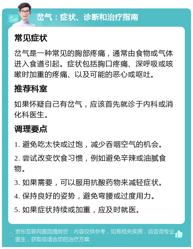 岔气：症状、诊断和治疗指南 常见症状 岔气是一种常见的胸部疼痛，通常由食物或气体进入食道引起。症状包括胸口疼痛、深呼吸或咳嗽时加重的疼痛、以及可能的恶心或呕吐。 推荐科室 如果怀疑自己有岔气，应该首先就诊于内科或消化科医生。 调理要点 1. 避免吃太快或过饱，减少吞咽空气的机会。 2. 尝试改变饮食习惯，例如避免辛辣或油腻食物。 3. 如果需要，可以服用抗酸药物来减轻症状。 4. 保持良好的姿势，避免弯腰或过度用力。 5. 如果症状持续或加重，应及时就医。