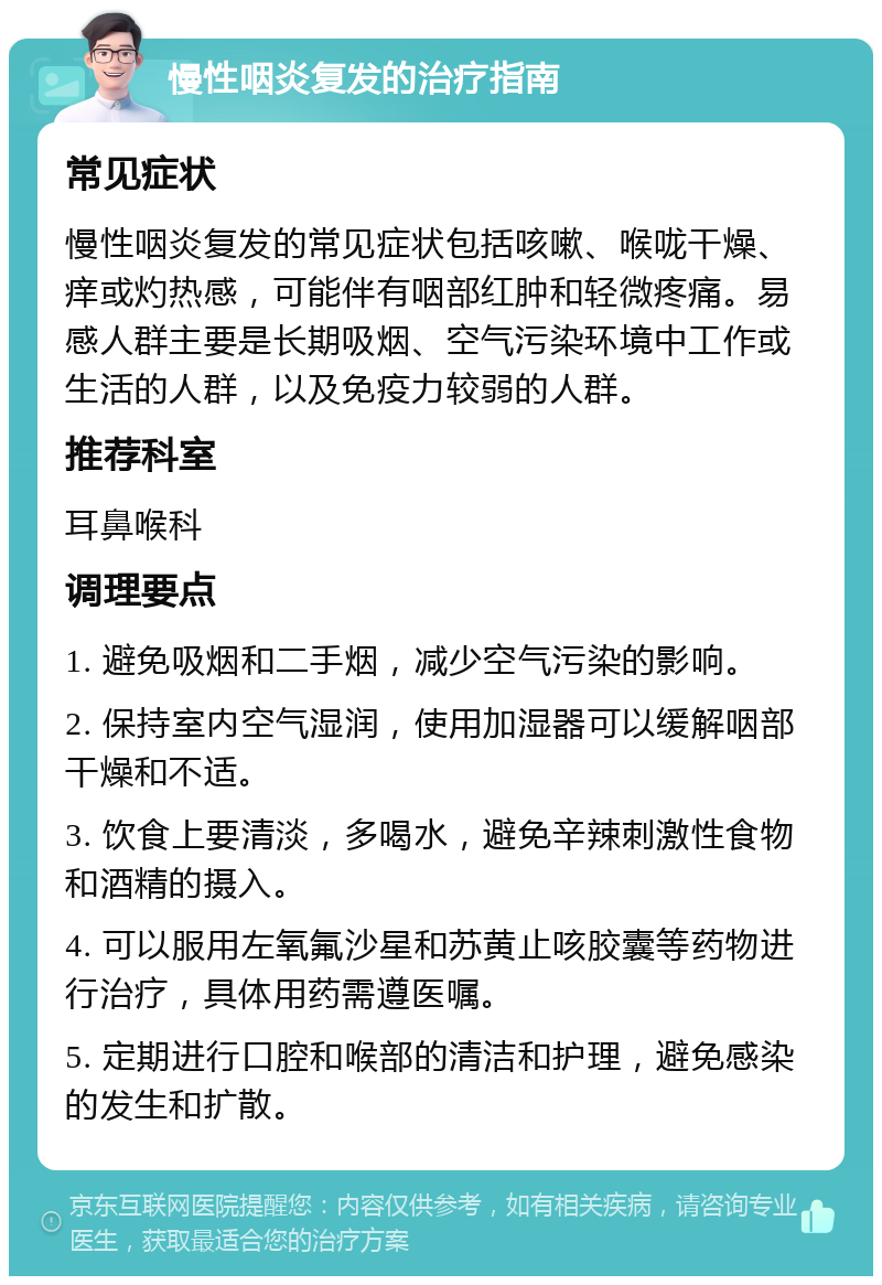 慢性咽炎复发的治疗指南 常见症状 慢性咽炎复发的常见症状包括咳嗽、喉咙干燥、痒或灼热感，可能伴有咽部红肿和轻微疼痛。易感人群主要是长期吸烟、空气污染环境中工作或生活的人群，以及免疫力较弱的人群。 推荐科室 耳鼻喉科 调理要点 1. 避免吸烟和二手烟，减少空气污染的影响。 2. 保持室内空气湿润，使用加湿器可以缓解咽部干燥和不适。 3. 饮食上要清淡，多喝水，避免辛辣刺激性食物和酒精的摄入。 4. 可以服用左氧氟沙星和苏黄止咳胶囊等药物进行治疗，具体用药需遵医嘱。 5. 定期进行口腔和喉部的清洁和护理，避免感染的发生和扩散。