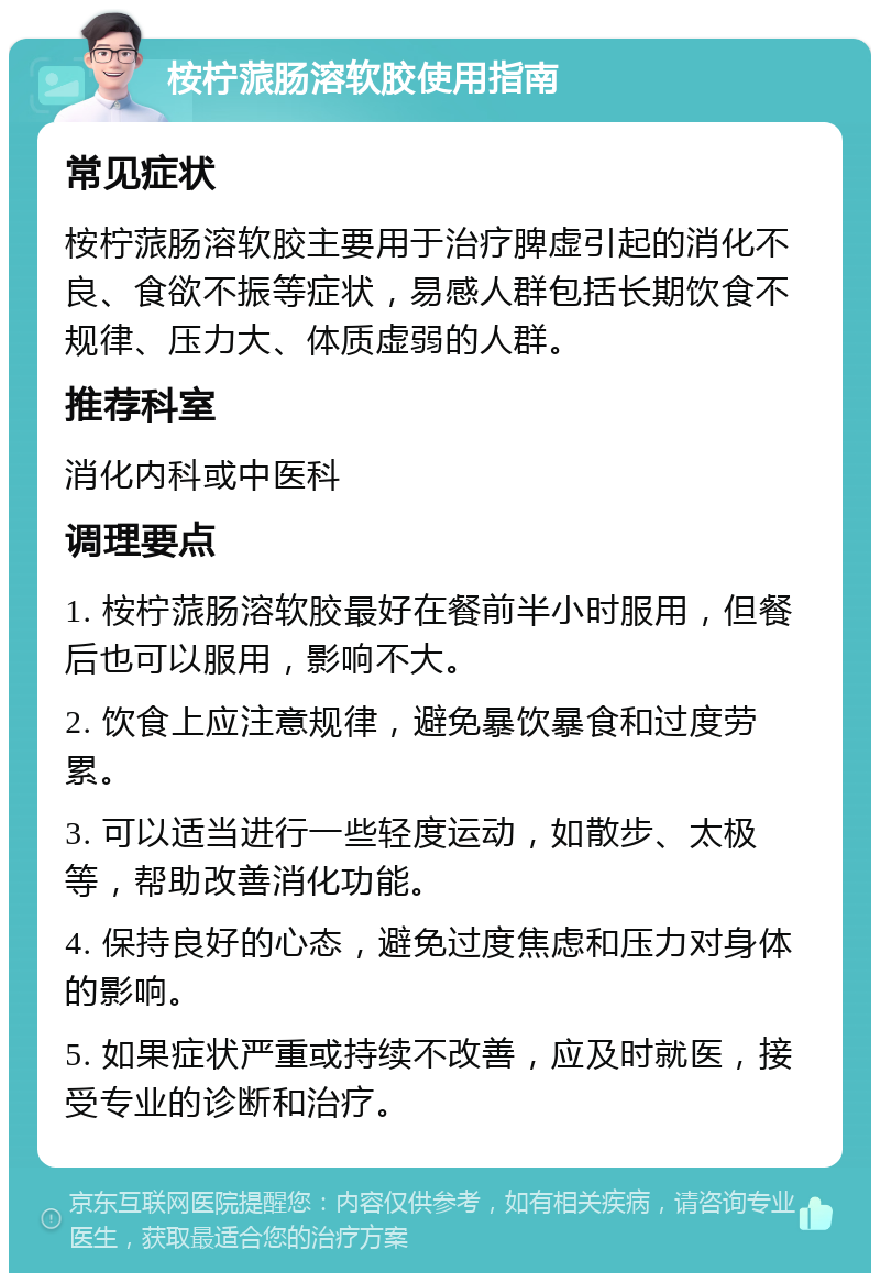 桉柠蒎肠溶软胶使用指南 常见症状 桉柠蒎肠溶软胶主要用于治疗脾虚引起的消化不良、食欲不振等症状，易感人群包括长期饮食不规律、压力大、体质虚弱的人群。 推荐科室 消化内科或中医科 调理要点 1. 桉柠蒎肠溶软胶最好在餐前半小时服用，但餐后也可以服用，影响不大。 2. 饮食上应注意规律，避免暴饮暴食和过度劳累。 3. 可以适当进行一些轻度运动，如散步、太极等，帮助改善消化功能。 4. 保持良好的心态，避免过度焦虑和压力对身体的影响。 5. 如果症状严重或持续不改善，应及时就医，接受专业的诊断和治疗。