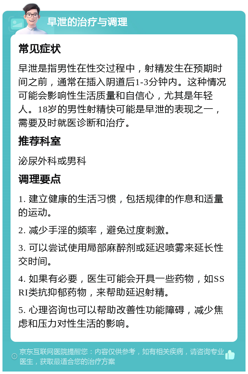 早泄的治疗与调理 常见症状 早泄是指男性在性交过程中，射精发生在预期时间之前，通常在插入阴道后1-3分钟内。这种情况可能会影响性生活质量和自信心，尤其是年轻人。18岁的男性射精快可能是早泄的表现之一，需要及时就医诊断和治疗。 推荐科室 泌尿外科或男科 调理要点 1. 建立健康的生活习惯，包括规律的作息和适量的运动。 2. 减少手淫的频率，避免过度刺激。 3. 可以尝试使用局部麻醉剂或延迟喷雾来延长性交时间。 4. 如果有必要，医生可能会开具一些药物，如SSRI类抗抑郁药物，来帮助延迟射精。 5. 心理咨询也可以帮助改善性功能障碍，减少焦虑和压力对性生活的影响。