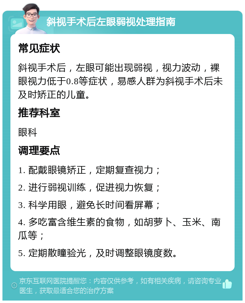 斜视手术后左眼弱视处理指南 常见症状 斜视手术后，左眼可能出现弱视，视力波动，裸眼视力低于0.8等症状，易感人群为斜视手术后未及时矫正的儿童。 推荐科室 眼科 调理要点 1. 配戴眼镜矫正，定期复查视力； 2. 进行弱视训练，促进视力恢复； 3. 科学用眼，避免长时间看屏幕； 4. 多吃富含维生素的食物，如胡萝卜、玉米、南瓜等； 5. 定期散瞳验光，及时调整眼镜度数。