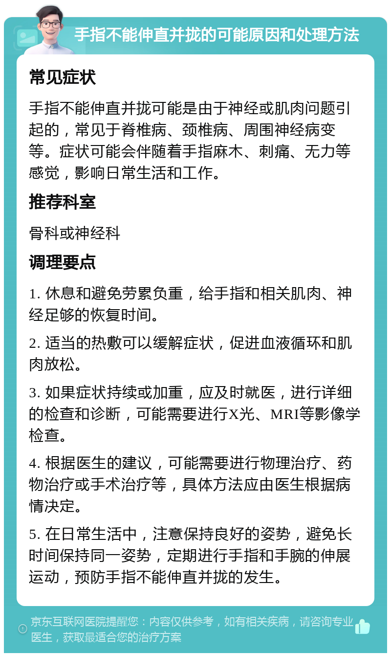 手指不能伸直并拢的可能原因和处理方法 常见症状 手指不能伸直并拢可能是由于神经或肌肉问题引起的，常见于脊椎病、颈椎病、周围神经病变等。症状可能会伴随着手指麻木、刺痛、无力等感觉，影响日常生活和工作。 推荐科室 骨科或神经科 调理要点 1. 休息和避免劳累负重，给手指和相关肌肉、神经足够的恢复时间。 2. 适当的热敷可以缓解症状，促进血液循环和肌肉放松。 3. 如果症状持续或加重，应及时就医，进行详细的检查和诊断，可能需要进行X光、MRI等影像学检查。 4. 根据医生的建议，可能需要进行物理治疗、药物治疗或手术治疗等，具体方法应由医生根据病情决定。 5. 在日常生活中，注意保持良好的姿势，避免长时间保持同一姿势，定期进行手指和手腕的伸展运动，预防手指不能伸直并拢的发生。