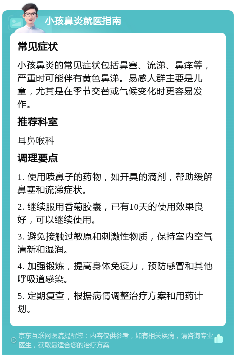 小孩鼻炎就医指南 常见症状 小孩鼻炎的常见症状包括鼻塞、流涕、鼻痒等，严重时可能伴有黄色鼻涕。易感人群主要是儿童，尤其是在季节交替或气候变化时更容易发作。 推荐科室 耳鼻喉科 调理要点 1. 使用喷鼻子的药物，如开具的滴剂，帮助缓解鼻塞和流涕症状。 2. 继续服用香菊胶囊，已有10天的使用效果良好，可以继续使用。 3. 避免接触过敏原和刺激性物质，保持室内空气清新和湿润。 4. 加强锻炼，提高身体免疫力，预防感冒和其他呼吸道感染。 5. 定期复查，根据病情调整治疗方案和用药计划。