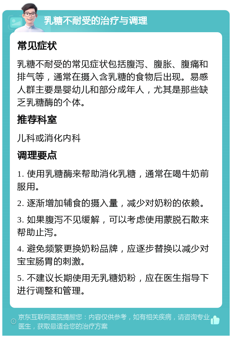 乳糖不耐受的治疗与调理 常见症状 乳糖不耐受的常见症状包括腹泻、腹胀、腹痛和排气等，通常在摄入含乳糖的食物后出现。易感人群主要是婴幼儿和部分成年人，尤其是那些缺乏乳糖酶的个体。 推荐科室 儿科或消化内科 调理要点 1. 使用乳糖酶来帮助消化乳糖，通常在喝牛奶前服用。 2. 逐渐增加辅食的摄入量，减少对奶粉的依赖。 3. 如果腹泻不见缓解，可以考虑使用蒙脱石散来帮助止泻。 4. 避免频繁更换奶粉品牌，应逐步替换以减少对宝宝肠胃的刺激。 5. 不建议长期使用无乳糖奶粉，应在医生指导下进行调整和管理。