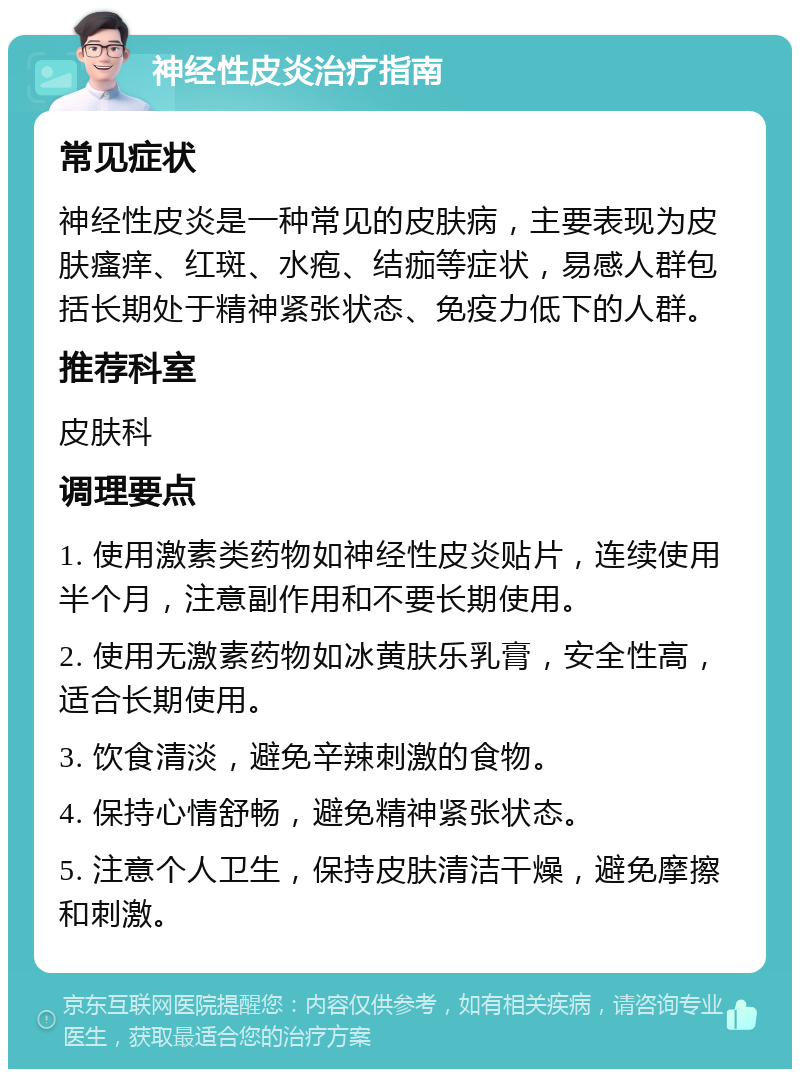 神经性皮炎治疗指南 常见症状 神经性皮炎是一种常见的皮肤病，主要表现为皮肤瘙痒、红斑、水疱、结痂等症状，易感人群包括长期处于精神紧张状态、免疫力低下的人群。 推荐科室 皮肤科 调理要点 1. 使用激素类药物如神经性皮炎贴片，连续使用半个月，注意副作用和不要长期使用。 2. 使用无激素药物如冰黄肤乐乳膏，安全性高，适合长期使用。 3. 饮食清淡，避免辛辣刺激的食物。 4. 保持心情舒畅，避免精神紧张状态。 5. 注意个人卫生，保持皮肤清洁干燥，避免摩擦和刺激。