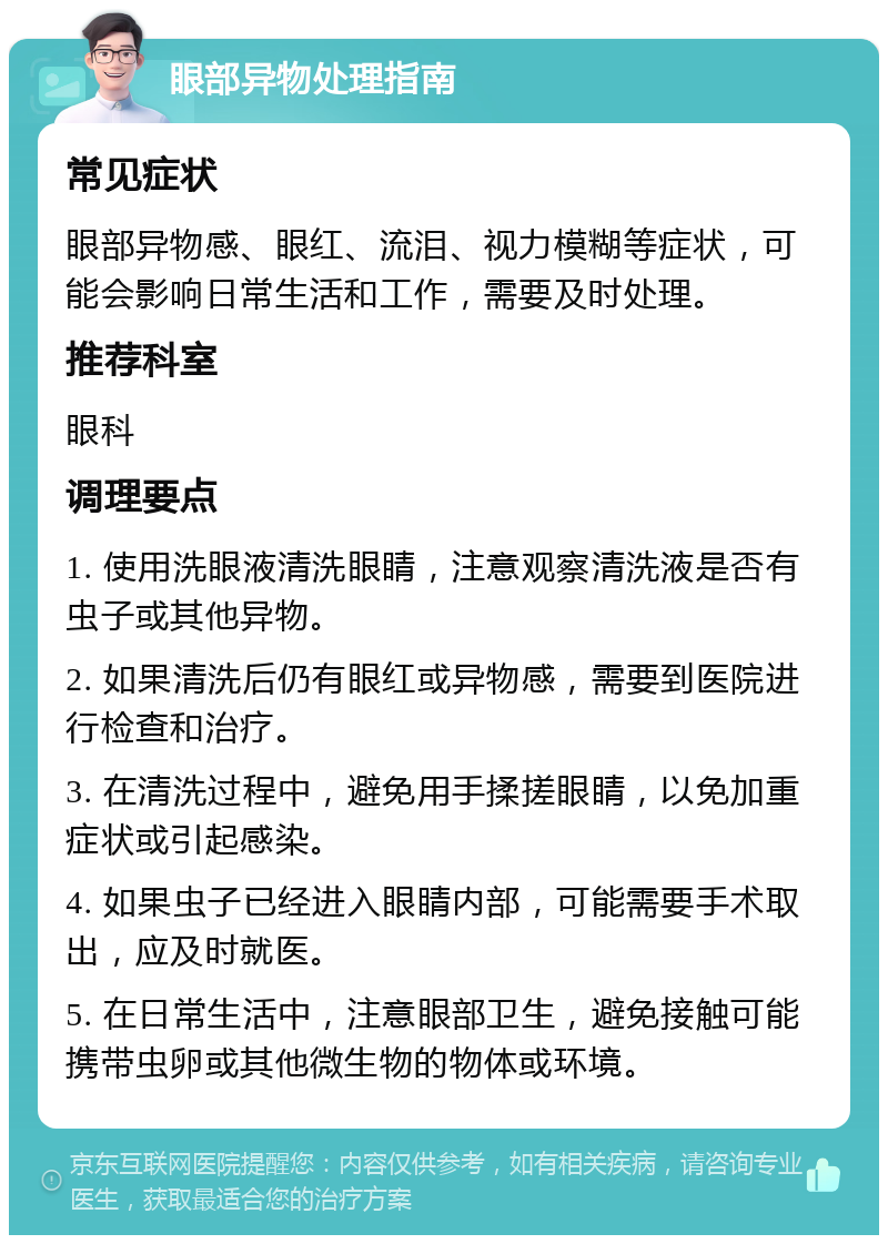 眼部异物处理指南 常见症状 眼部异物感、眼红、流泪、视力模糊等症状，可能会影响日常生活和工作，需要及时处理。 推荐科室 眼科 调理要点 1. 使用洗眼液清洗眼睛，注意观察清洗液是否有虫子或其他异物。 2. 如果清洗后仍有眼红或异物感，需要到医院进行检查和治疗。 3. 在清洗过程中，避免用手揉搓眼睛，以免加重症状或引起感染。 4. 如果虫子已经进入眼睛内部，可能需要手术取出，应及时就医。 5. 在日常生活中，注意眼部卫生，避免接触可能携带虫卵或其他微生物的物体或环境。