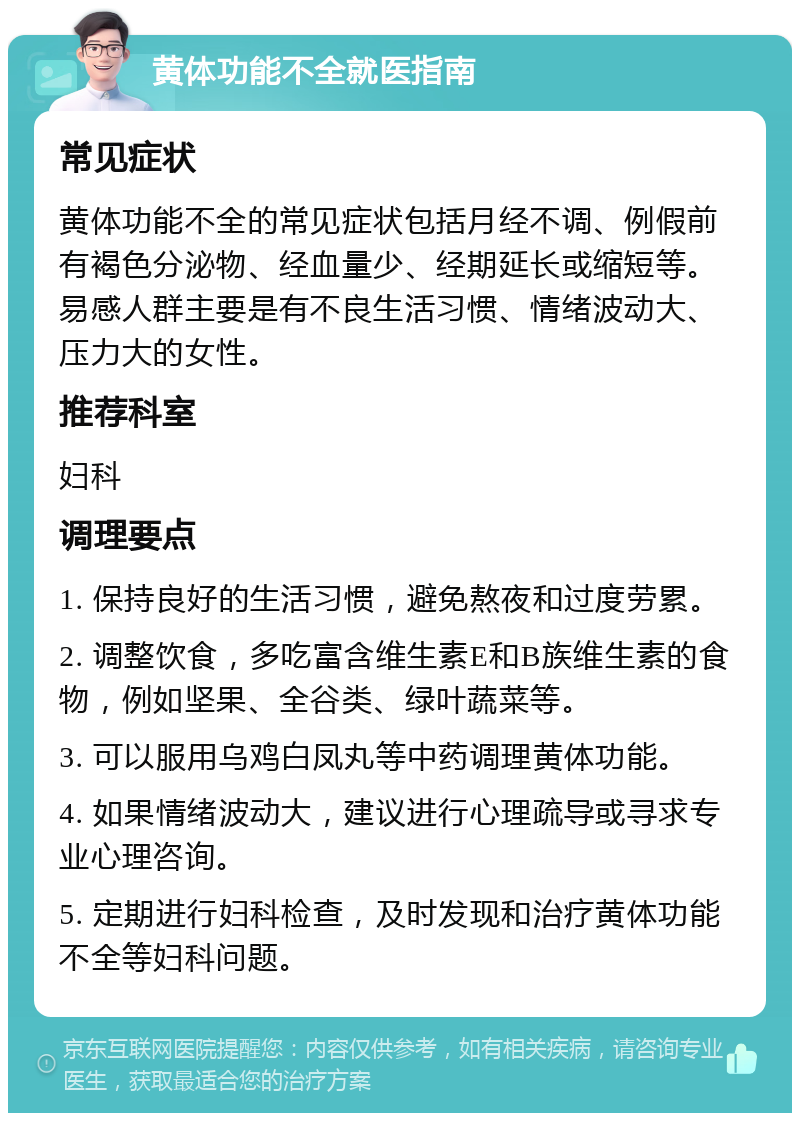 黄体功能不全就医指南 常见症状 黄体功能不全的常见症状包括月经不调、例假前有褐色分泌物、经血量少、经期延长或缩短等。易感人群主要是有不良生活习惯、情绪波动大、压力大的女性。 推荐科室 妇科 调理要点 1. 保持良好的生活习惯，避免熬夜和过度劳累。 2. 调整饮食，多吃富含维生素E和B族维生素的食物，例如坚果、全谷类、绿叶蔬菜等。 3. 可以服用乌鸡白凤丸等中药调理黄体功能。 4. 如果情绪波动大，建议进行心理疏导或寻求专业心理咨询。 5. 定期进行妇科检查，及时发现和治疗黄体功能不全等妇科问题。