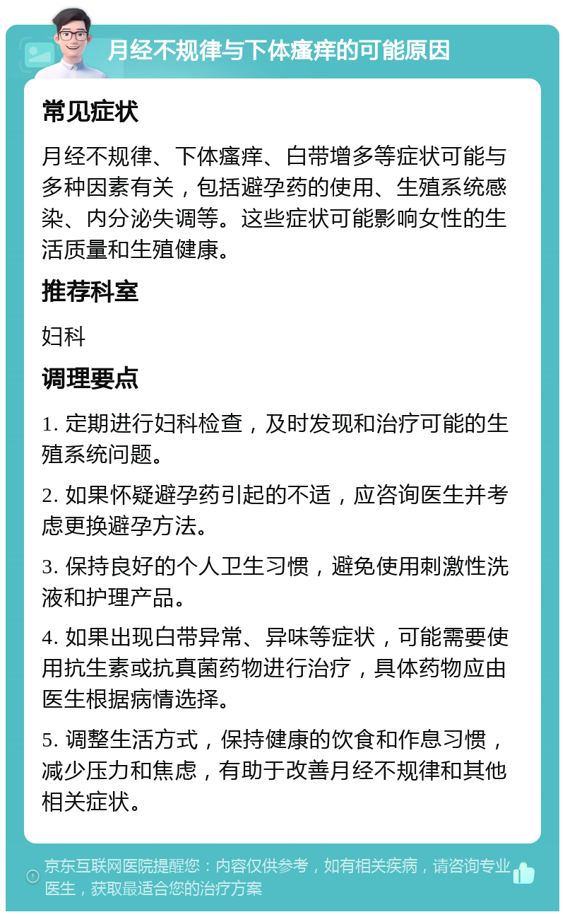 月经不规律与下体瘙痒的可能原因 常见症状 月经不规律、下体瘙痒、白带增多等症状可能与多种因素有关，包括避孕药的使用、生殖系统感染、内分泌失调等。这些症状可能影响女性的生活质量和生殖健康。 推荐科室 妇科 调理要点 1. 定期进行妇科检查，及时发现和治疗可能的生殖系统问题。 2. 如果怀疑避孕药引起的不适，应咨询医生并考虑更换避孕方法。 3. 保持良好的个人卫生习惯，避免使用刺激性洗液和护理产品。 4. 如果出现白带异常、异味等症状，可能需要使用抗生素或抗真菌药物进行治疗，具体药物应由医生根据病情选择。 5. 调整生活方式，保持健康的饮食和作息习惯，减少压力和焦虑，有助于改善月经不规律和其他相关症状。