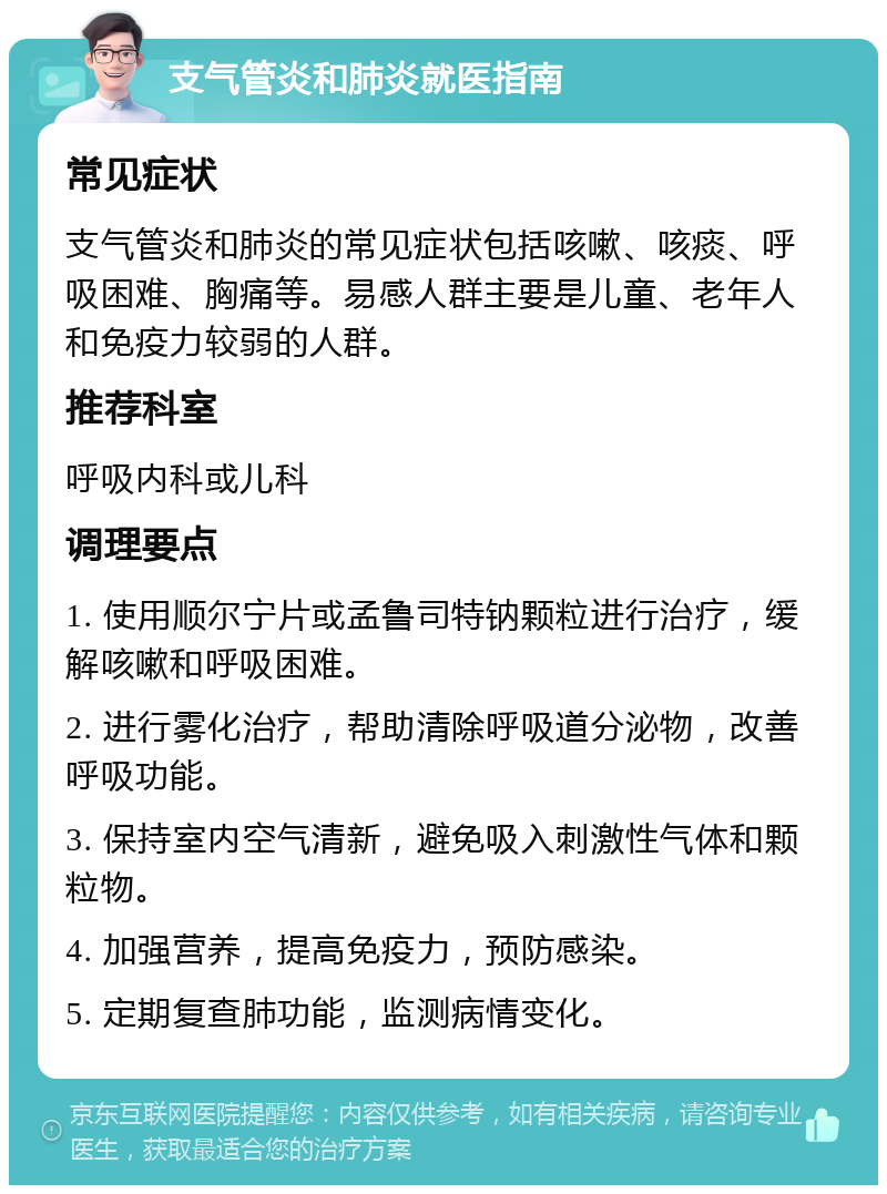 支气管炎和肺炎就医指南 常见症状 支气管炎和肺炎的常见症状包括咳嗽、咳痰、呼吸困难、胸痛等。易感人群主要是儿童、老年人和免疫力较弱的人群。 推荐科室 呼吸内科或儿科 调理要点 1. 使用顺尔宁片或孟鲁司特钠颗粒进行治疗，缓解咳嗽和呼吸困难。 2. 进行雾化治疗，帮助清除呼吸道分泌物，改善呼吸功能。 3. 保持室内空气清新，避免吸入刺激性气体和颗粒物。 4. 加强营养，提高免疫力，预防感染。 5. 定期复查肺功能，监测病情变化。